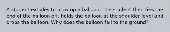 A student exhales to blow up a balloon. The student then ties the end of the balloon off, holds the balloon at the shoulder level and drops the balloon. Why does the balloon fall to the ground?