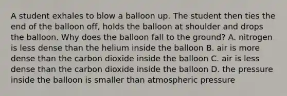 A student exhales to blow a balloon up. The student then ties the end of the balloon off, holds the balloon at shoulder and drops the balloon. Why does the balloon fall to the ground? A. nitrogen is less dense than the helium inside the balloon B. air is more dense than the carbon dioxide inside the balloon C. air is less dense than the carbon dioxide inside the balloon D. the pressure inside the balloon is smaller than atmospheric pressure