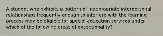 A student who exhibits a pattern of inappropriate interpersonal relationships frequently enough to interfere with the learning process may be eligible for special education services under which of the following areas of exceptionality?