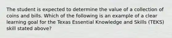 The student is expected to determine the value of a collection of coins and bills. Which of the following is an example of a clear learning goal for the Texas Essential Knowledge and Skills (TEKS) skill stated above?