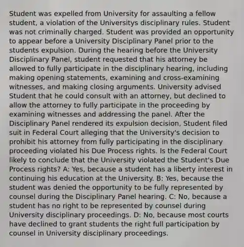 Student was expelled from University for assaulting a fellow student, a violation of the Universitys disciplinary rules. Student was not criminally charged. Student was provided an opportunity to appear before a University Disciplinary Panel prior to the students expulsion. During the hearing before the University Disciplinary Panel, student requested that his attorney be allowed to fully participate in the disciplinary hearing, including making opening statements, examining and cross-examining witnesses, and making closing arguments. University advised Student that he could consult with an attorney, but declined to allow the attorney to fully participate in the proceeding by examining witnesses and addressing the panel. After the Disciplinary Panel rendered its expulsion decision, Student filed suit in Federal Court alleging that the University's decision to prohibit his attorney from fully participating in the disciplinary proceeding violated his Due Process rights. Is the Federal Court likely to conclude that the University violated the Student's Due Process rights? A: Yes, because a student has a liberty interest in continuing his education at the University. B: Yes, because the student was denied the opportunity to be fully represented by counsel during the Disciplinary Panel hearing. C: No, because a student has no right to be represented by counsel during University disciplinary proceedings. D: No, because most courts have declined to grant students the right full participation by counsel in University disciplinary proceedings.