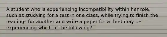 A student who is experiencing incompatibility within her role, such as studying for a test in one class, while trying to finish the readings for another and write a paper for a third may be experiencing which of the following?