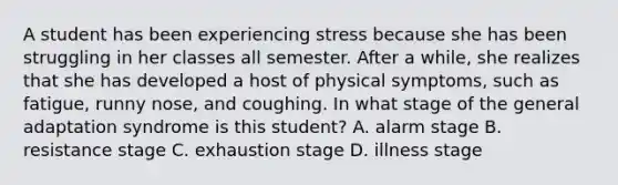 A student has been experiencing stress because she has been struggling in her classes all semester. After a while, she realizes that she has developed a host of physical symptoms, such as fatigue, runny nose, and coughing. In what stage of the general adaptation syndrome is this student? A. alarm stage B. resistance stage C. exhaustion stage D. illness stage