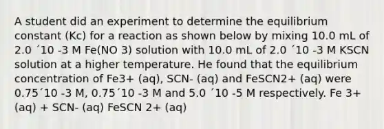 A student did an experiment to determine the equilibrium constant (Kc) for a reaction as shown below by mixing 10.0 mL of 2.0 ´10 -3 M Fe(NO 3) solution with 10.0 mL of 2.0 ´10 -3 M KSCN solution at a higher temperature. He found that the equilibrium concentration of Fe3+ (aq), SCN- (aq) and FeSCN2+ (aq) were 0.75´10 -3 M, 0.75´10 -3 M and 5.0 ´10 -5 M respectively. Fe 3+ (aq) + SCN- (aq) FeSCN 2+ (aq)