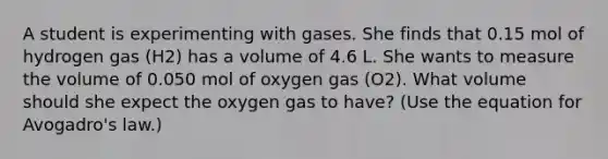 A student is experimenting with gases. She finds that 0.15 mol of hydrogen gas (H2) has a volume of 4.6 L. She wants to measure the volume of 0.050 mol of oxygen gas (O2). What volume should she expect the oxygen gas to have? (Use the equation for Avogadro's law.)