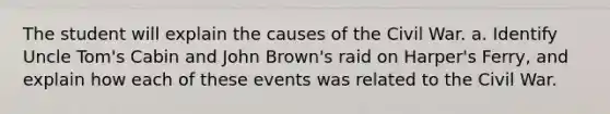 The student will explain the causes of the Civil War. a. Identify Uncle Tom's Cabin and John Brown's raid on Harper's Ferry, and explain how each of these events was related to the Civil War.