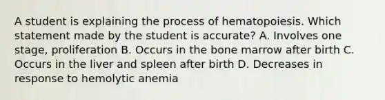 A student is explaining the process of hematopoiesis. Which statement made by the student is accurate? A. Involves one stage, proliferation B. Occurs in the bone marrow after birth C. Occurs in the liver and spleen after birth D. Decreases in response to hemolytic anemia