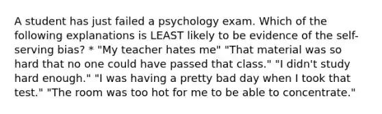 A student has just failed a psychology exam. Which of the following explanations is LEAST likely to be evidence of the self-serving bias? * "My teacher hates me" "That material was so hard that no one could have passed that class." "I didn't study hard enough." "I was having a pretty bad day when I took that test." "The room was too hot for me to be able to concentrate."