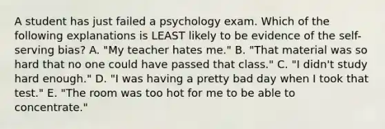 A student has just failed a psychology exam. Which of the following explanations is LEAST likely to be evidence of the self-serving bias? A. "My teacher hates me." B. "That material was so hard that no one could have passed that class." C. "I didn't study hard enough." D. "I was having a pretty bad day when I took that test." E. "The room was too hot for me to be able to concentrate."