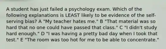 A student has just failed a psychology exam. Which of the following explanations is LEAST likely to be evidence of the self-serving bias? A "My teacher hates me." B "That material was so hard that no one could have passed that class." C "I didn't study hard enough." D "I was having a pretty bad day when I took that test." E "The room was too hot for me to be able to concentrate."