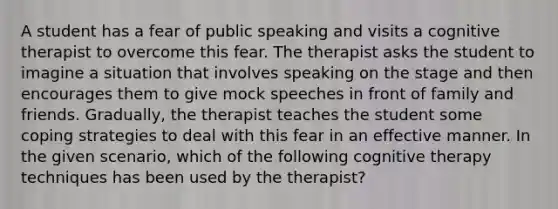 A student has a fear of public speaking and visits a cognitive therapist to overcome this fear. The therapist asks the student to imagine a situation that involves speaking on the stage and then encourages them to give mock speeches in front of family and friends. Gradually, the therapist teaches the student some coping strategies to deal with this fear in an effective manner. In the given scenario, which of the following cognitive therapy techniques has been used by the therapist?