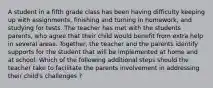 A student in a fifth grade class has been having difficulty keeping up with assignments, finishing and turning in homework, and studying for tests. The teacher has met with the students parents, who agree that their child would benefit from extra help in several areas. Together, the teacher and the parents identify supports for the student that will be implemented at home and at school. Which of the following additional steps should the teacher take to facilitate the parents involvement in addressing their child's challenges ?