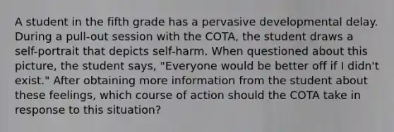 A student in the fifth grade has a pervasive developmental delay. During a pull-out session with the COTA, the student draws a self-portrait that depicts self-harm. When questioned about this picture, the student says, "Everyone would be better off if I didn't exist." After obtaining more information from the student about these feelings, which course of action should the COTA take in response to this situation?