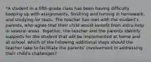 *A student in a fifth-grade class has been having difficulty keeping up with assignments, finishing and turning in homework, and studying for tests. The teacher has met with the student's parents, who agree that their child would benefit from extra help in several areas. Together, the teacher and the parents identify supports for the student that will be implemented at home and at school. which of the following additional steps should the teacher take to facilitate the parents' involvement in addressing their child's challenges?