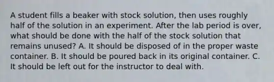 A student fills a beaker with stock solution, then uses roughly half of the solution in an experiment. After the lab period is over, what should be done with the half of the stock solution that remains unused? A. It should be disposed of in the proper waste container. B. It should be poured back in its original container. C. It should be left out for the instructor to deal with.