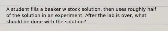 A student fills a beaker w stock solution, then uses roughly half of the solution in an experiment. After the lab is over, what should be done with the solution?