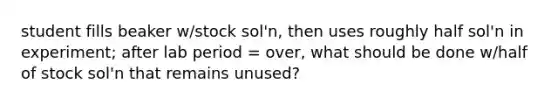 student fills beaker w/stock sol'n, then uses roughly half sol'n in experiment; after lab period = over, what should be done w/half of stock sol'n that remains unused?