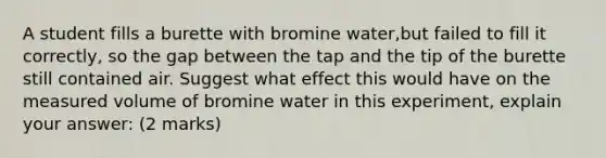 A student fills a burette with bromine water,but failed to fill it correctly, so the gap between the tap and the tip of the burette still contained air. Suggest what effect this would have on the measured volume of bromine water in this experiment, explain your answer: (2 marks)