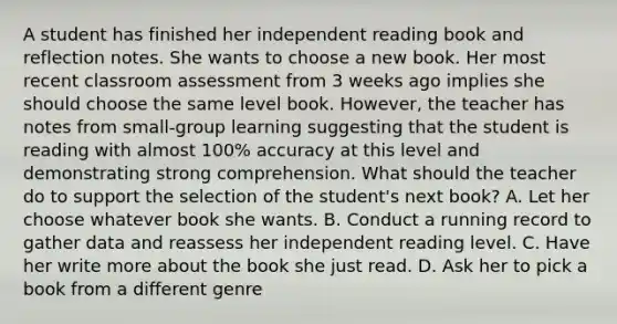 A student has finished her independent reading book and reflection notes. She wants to choose a new book. Her most recent classroom assessment from 3 weeks ago implies she should choose the same level book. However, the teacher has notes from small-group learning suggesting that the student is reading with almost 100% accuracy at this level and demonstrating strong comprehension. What should the teacher do to support the selection of the student's next book? A. Let her choose whatever book she wants. B. Conduct a running record to gather data and reassess her independent reading level. C. Have her write more about the book she just read. D. Ask her to pick a book from a different genre