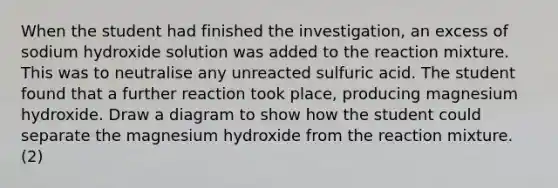 When the student had finished the investigation, an excess of sodium hydroxide solution was added to the reaction mixture. This was to neutralise any unreacted sulfuric acid. The student found that a further reaction took place, producing magnesium hydroxide. Draw a diagram to show how the student could separate the magnesium hydroxide from the reaction mixture. (2)