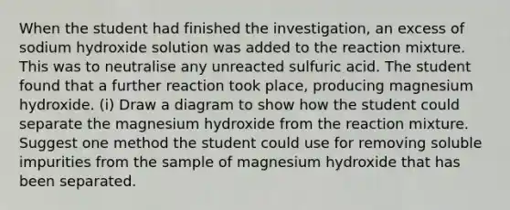 When the student had finished the investigation, an excess of sodium hydroxide solution was added to the reaction mixture. This was to neutralise any unreacted sulfuric acid. The student found that a further reaction took place, producing magnesium hydroxide. (i) Draw a diagram to show how the student could separate the magnesium hydroxide from the reaction mixture. Suggest one method the student could use for removing soluble impurities from the sample of magnesium hydroxide that has been separated.