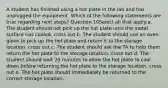 A student has finished using a hot plate in the lab and has unplugged the equipment. Which of the following statements are true regarding next steps? Question 10Select all that apply:a. The student should not pick up the hot plate until the metal surface has cooled. cross out b. The student should use an oven glove to pick up the hot plate and return it to the storage location. cross out c. The student should ask the TA to help them return the hot plate to the storage location. cross out d. The student should wait 20 minutes to allow the hot plate to cool down before returning the hot plate to the storage location. cross out e. The hot plate should immediately be returned to the correct storage location.