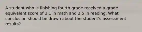 A student who is finishing fourth grade received a grade equivalent score of 3.1 in math and 3.5 in reading. What conclusion should be drawn about the student's assessment results?