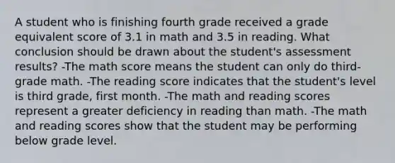 A student who is finishing fourth grade received a grade equivalent score of 3.1 in math and 3.5 in reading. What conclusion should be drawn about the student's assessment results? -The math score means the student can only do third-grade math. -The reading score indicates that the student's level is third grade, first month. -The math and reading scores represent a greater deficiency in reading than math. -The math and reading scores show that the student may be performing below grade level.