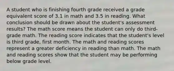 A student who is finishing fourth grade received a grade equivalent score of 3.1 in math and 3.5 in reading. What conclusion should be drawn about the student's assessment results? The math score means the student can only do third-grade math. The reading score indicates that the student's level is third grade, first month. The math and reading scores represent a greater deficiency in reading than math. The math and reading scores show that the student may be performing below grade level.