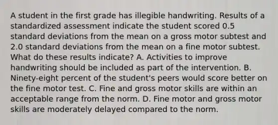 A student in the first grade has illegible handwriting. Results of a standardized assessment indicate the student scored 0.5 standard deviations from the mean on a gross motor subtest and 2.0 standard deviations from the mean on a fine motor subtest. What do these results indicate? A. Activities to improve handwriting should be included as part of the intervention. B. Ninety-eight percent of the student's peers would score better on the fine motor test. C. Fine and gross motor skills are within an acceptable range from the norm. D. Fine motor and gross motor skills are moderately delayed compared to the norm.