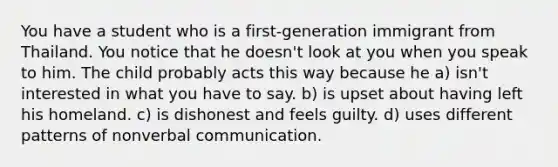 You have a student who is a first-generation immigrant from Thailand. You notice that he doesn't look at you when you speak to him. The child probably acts this way because he a) isn't interested in what you have to say. b) is upset about having left his homeland. c) is dishonest and feels guilty. d) uses different patterns of nonverbal communication.