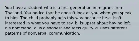 You have a student who is a first-generation immigrant from Thailand. You notice that he doesn't look at you when you speak to him. The child probably acts this way because he a. isn't interested in what you have to say. b. is upset about having left his homeland. c. is dishonest and feels guilty. d. uses different patterns of nonverbal communication.