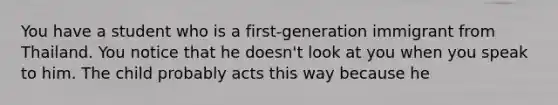 You have a student who is a first-generation immigrant from Thailand. You notice that he doesn't look at you when you speak to him. The child probably acts this way because he