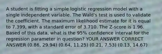 A student is fitting a simple logistic regression model with a single independent variable. The Wald's test is used to validate the coefficient. The maximum likelihood estimate for it is equal to 7.399, with a standard error of 3.710. The Z-score is 1.96. Based of this data, what is the 95% confidence interval for the regression parameter in question? YOUR ANSWER CORRECT ANSWER (0.86, 29.94) (0.64, 11.25) (0.21, 7.53) (0.13, 14.67)