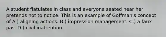 A student flatulates in class and everyone seated near her pretends not to notice. This is an example of Goffman's concept of A.) aligning actions. B.) impression management. C.) a faux pas. D.) civil inattention.