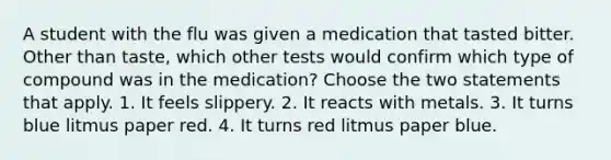 A student with the flu was given a medication that tasted bitter. Other than taste, which other tests would confirm which type of compound was in the medication? Choose the two statements that apply. 1. It feels slippery. 2. It reacts with metals. 3. It turns blue litmus paper red. 4. It turns red litmus paper blue.