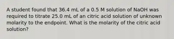 A student found that 36.4 mL of a 0.5 M solution of NaOH was required to titrate 25.0 mL of an citric acid solution of unknown molarity to the endpoint. What is the molarity of the citric acid solution?