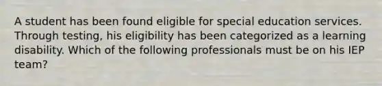 A student has been found eligible for special education services. Through testing, his eligibility has been categorized as a learning disability. Which of the following professionals must be on his IEP team?