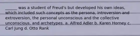 ______ was a student of Freud's but developed his own ideas, which included such concepts as the persona, introversion and extroversion, the personal unconscious and the collective unconscious, and archetypes. a. Alfred Adler b. Karen Horney c. Carl Jung d. Otto Rank