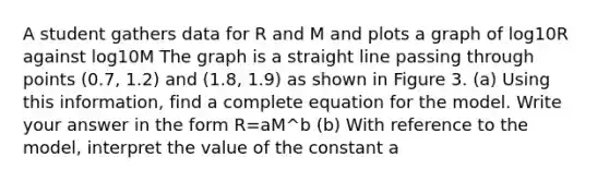 A student gathers data for R and M and plots a graph of log10R against log10M The graph is a straight line passing through points (0.7, 1.2) and (1.8, 1.9) as shown in Figure 3. (a) Using this information, find a complete equation for the model. Write your answer in the form R=aM^b (b) With reference to the model, interpret the value of the constant a