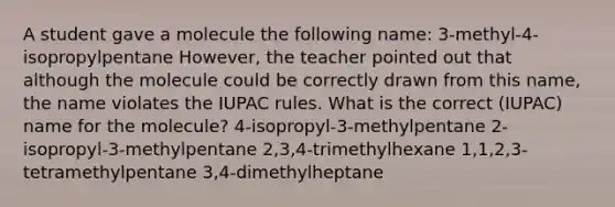 A student gave a molecule the following name: 3-methyl-4-isopropylpentane However, the teacher pointed out that although the molecule could be correctly drawn from this name, the name violates the IUPAC rules. What is the correct (IUPAC) name for the molecule? 4-isopropyl-3-methylpentane 2-isopropyl-3-methylpentane 2,3,4-trimethylhexane 1,1,2,3-tetramethylpentane 3,4-dimethylheptane