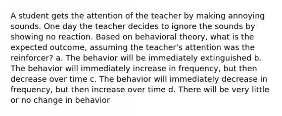 A student gets the attention of the teacher by making annoying sounds. One day the teacher decides to ignore the sounds by showing no reaction. Based on behavioral theory, what is the expected outcome, assuming the teacher's attention was the reinforcer? a. The behavior will be immediately extinguished b. The behavior will immediately increase in frequency, but then decrease over time c. The behavior will immediately decrease in frequency, but then increase over time d. There will be very little or no change in behavior