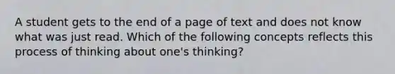 A student gets to the end of a page of text and does not know what was just read. Which of the following concepts reflects this process of thinking about one's thinking?