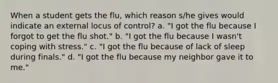 When a student gets the flu, which reason s/he gives would indicate an external locus of control? a. "I got the flu because I forgot to get the flu shot." b. "I got the flu because I wasn't coping with stress." c. "I got the flu because of lack of sleep during finals." d. "I got the flu because my neighbor gave it to me."