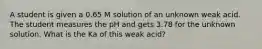 A student is given a 0.65 M solution of an unknown weak acid. The student measures the pH and gets 3.78 for the unknown solution. What is the Ka of this weak acid?