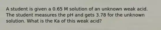 A student is given a 0.65 M solution of an unknown weak acid. The student measures the pH and gets 3.78 for the unknown solution. What is the Ka of this weak acid?