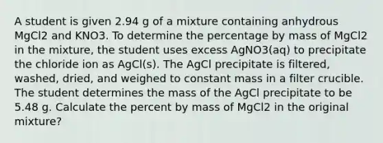 A student is given 2.94 g of a mixture containing anhydrous MgCl2 and KNO3. To determine the percentage by mass of MgCl2 in the mixture, the student uses excess AgNO3(aq) to precipitate the chloride ion as AgCl(s). The AgCl precipitate is filtered, washed, dried, and weighed to constant mass in a filter crucible. The student determines the mass of the AgCl precipitate to be 5.48 g. Calculate the percent by mass of MgCl2 in the original mixture?