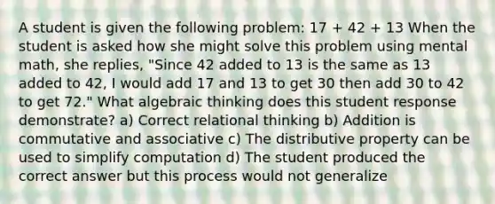 A student is given the following problem: 17 + 42 + 13 When the student is asked how she might solve this problem using mental math, she replies, "Since 42 added to 13 is the same as 13 added to 42, I would add 17 and 13 to get 30 then add 30 to 42 to get 72." What algebraic thinking does this student response demonstrate? a) Correct relational thinking b) Addition is commutative and associative c) The distributive property can be used to simplify computation d) The student produced the correct answer but this process would not generalize