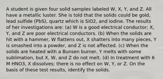 A student is given four solid samples labeled W, X, Y, and Z. All have a metallic luster. She is told that the solids could be gold, lead sulfide (PbS), quartz which is SiO2, and iodine. The results of her investigations are: (a) W is a good electrical conductor; X, Y, and Z are poor electrical conductors. (b) When the solids are hit with a hammer, W flattens out, X shatters into many pieces, Y is smashed into a powder, and Z is not affected. (c) When the solids are heated with a Bunsen burner, Y melts with some sublimation, but X, W, and Z do not melt. (d) In treatment with 6 M HNO3, X dissolves; there is no effect on W, Y, or Z. On the basis of these test results, identify the solids.