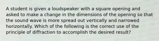 A student is given a loudspeaker with a square opening and asked to make a change in the dimensions of the opening so that the sound wave is more spread out vertically and narrowed horizontally. Which of the following is the correct use of the principle of diffraction to accomplish the desired result?